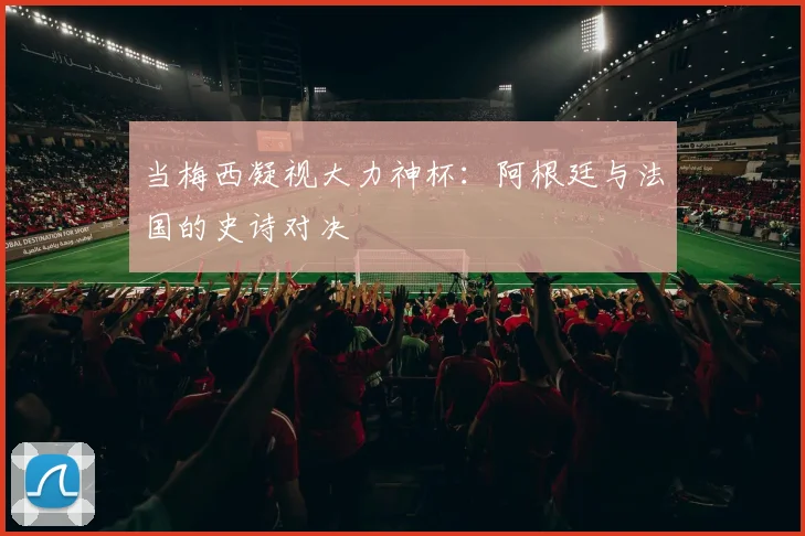 当梅西凝视大力神杯：阿根廷与法国的史诗对决