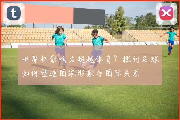 世界杯影响力超越体育?探讨足球如何塑造国家形象与国际关系