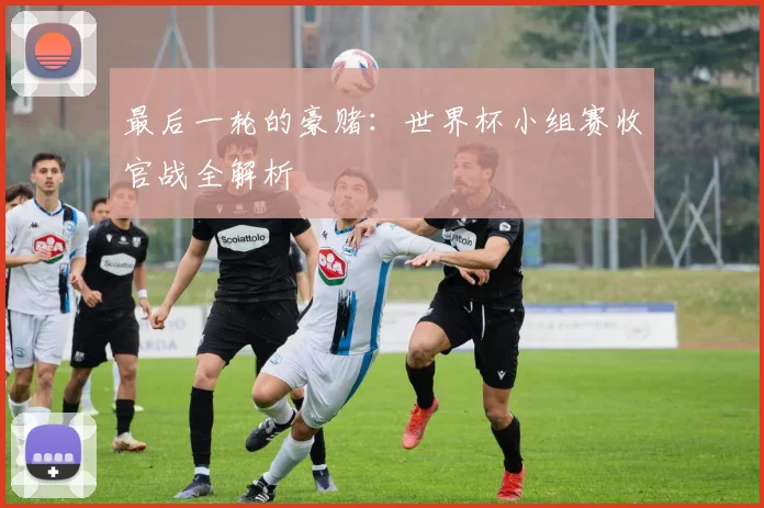 最后一轮的豪赌:世界杯小组赛收官战全解析