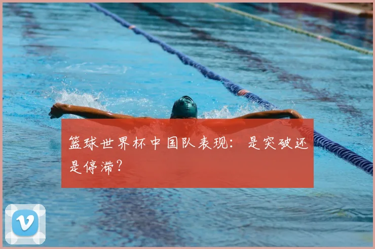 篮球世界杯中国队表现：是突破还是停滞？