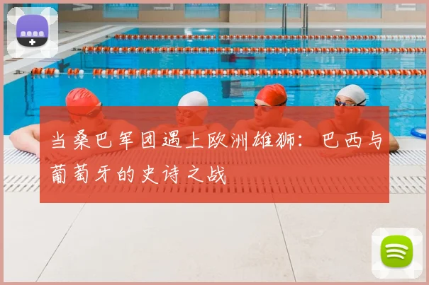 当桑巴军团遇上欧洲雄狮：巴西与葡萄牙的史诗之战