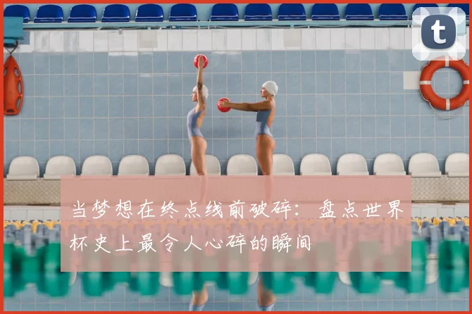 当梦想在终点线前破碎：盘点世界杯史上最令人心碎的瞬间