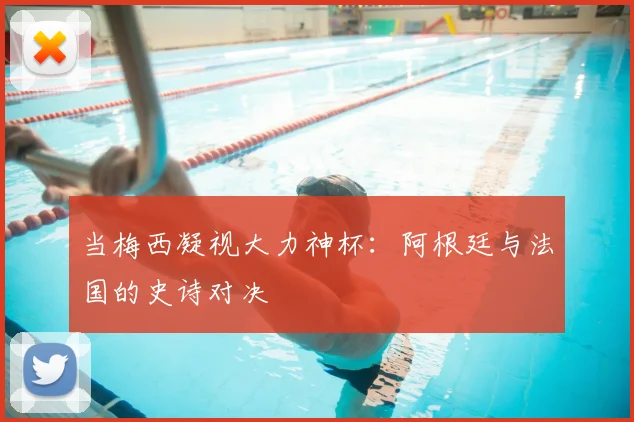 当梅西凝视大力神杯：阿根廷与法国的史诗对决