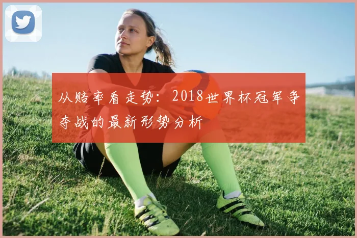 从赔率看走势：2018世界杯冠军争夺战的最新形势分析