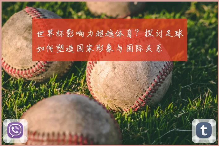 世界杯影响力超越体育?探讨足球如何塑造国家形象与国际关系