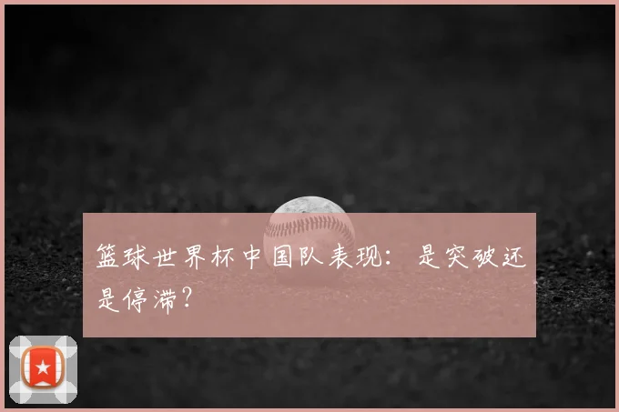 篮球世界杯中国队表现：是突破还是停滞？