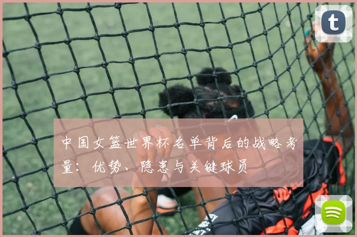 中国女篮世界杯名单背后的战略考量:优势、隐患与关键球员