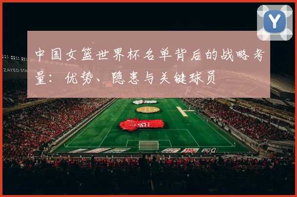 中国女篮世界杯名单背后的战略考量:优势、隐患与关键球员