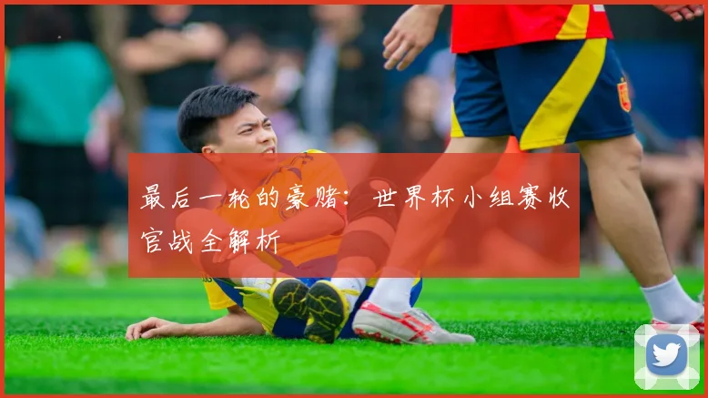 最后一轮的豪赌:世界杯小组赛收官战全解析