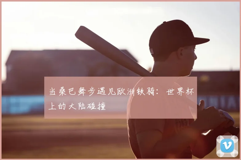 当桑巴舞步遇见欧洲铁骑：世界杯上的大陆碰撞